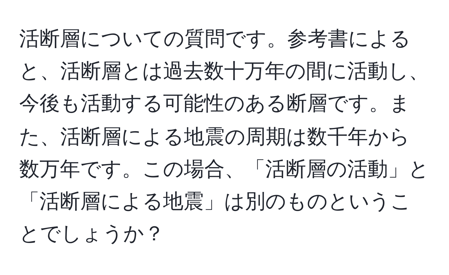 活断層についての質問です。参考書によると、活断層とは過去数十万年の間に活動し、今後も活動する可能性のある断層です。また、活断層による地震の周期は数千年から数万年です。この場合、「活断層の活動」と「活断層による地震」は別のものということでしょうか？