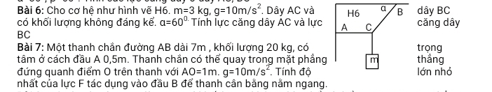 Cho cơ hệ như hình vẽ H6. m=3kg, g=10m/s^2. Dây AC và dây BC 
có khối lượng không đáng kể. a=60° Tính lực căng dây AC và lực cǎng dây 
BC 
Bài 7: Một thanh chắn đường AB dài 7m , khối lượng 20 kg, có trọng 
tâm ở cách đầu A 0,5m. Thanh chẳn có thể quay trong mặt phẳng thẳng 
đứng quanh điểm O trên thanh với AO=1m. g=10m/s^2 Tính độ lớn nhỏ 
nhất của lực F tác dụng vào đầu B để thanh cân bằng nằm ngang.