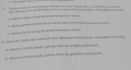 Terambil kartu nat alao karu Bergambu 
9. Dalam sebuah keranjang terdapat 8 bola merah dan 5 bola biru. Dua bola 
diambill secara acak berturut-turut tanpa pengembalian. Hitungiah peluang: 
a. Kedua bola yang terambil berwarna merah. 
b. Bola pertama berwarna merah dan bola kedua berwarna biru. 
c. Kedua bola yang terambil berwarna sama. 
10. Sebuah dadu dan sebuah koin dilempar bersamaan. Hitunglah peluang: 
a. Muncul mata dadu genap dan sisi angka pada koin. 
b. Muncul mata dadu prima atau sisi gambar pada koin.