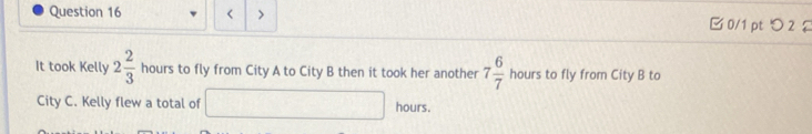 < > □ 0/1 pt つ 2 £ 
It took Kelly 2 2/3  hours to fly from City A to City B then it took her another 7 6/7  hours to fly from City B to 
City C. Kelly flew a total of □ hours.