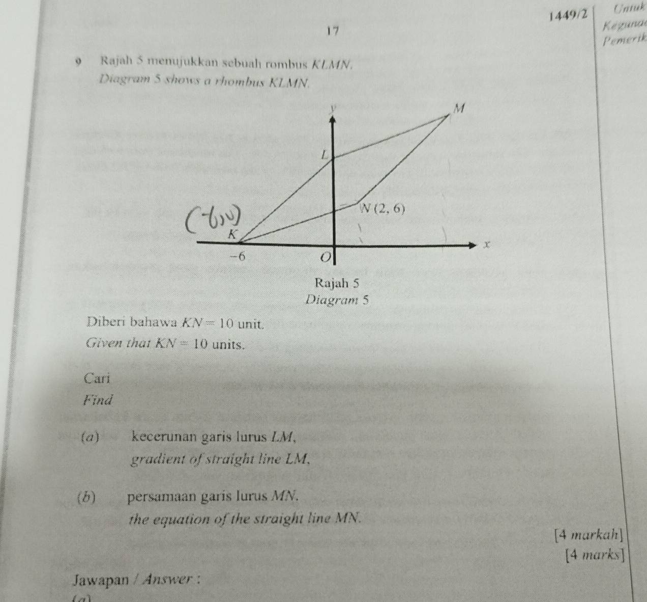 1449/2 Urssiak
17
Keguna
Pemerik
9 Rajah 5 menujukkan sebuah rombus KLMN.
Diagram 5 shows a rhombus KLMN.
Rajah 5
Diagram 5
Diberi bahawa KN=10 unit.
Given that KN=10 units.
Cari
Find
(a) kecerunan garis lurus LM,
gradient of straight line LM.
(b) persamaan garis lurus MN.
the equation of the straight line MN.
[4 markah]
[4 marks]
Jawapan / Answer :