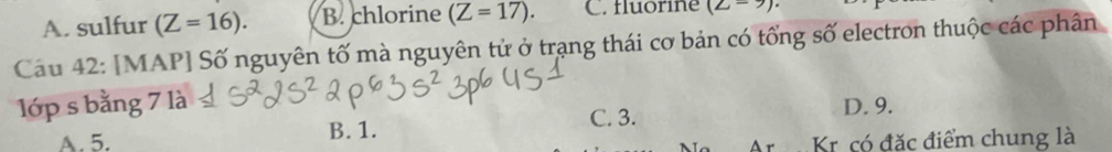 A. sulfur (Z=16). B. chlorine (Z=17). C. fluorine (Z=9)
Cau 42: [MAP] Số nguyên tố mà nguyên tử ở trạng thái cơ bản có tổng số electron thuộc các phân
l1ớp s bằng 7 là D. 9.
B. 1. C. 3.
A. 5. Kr có đặc điểm chung là
Ar