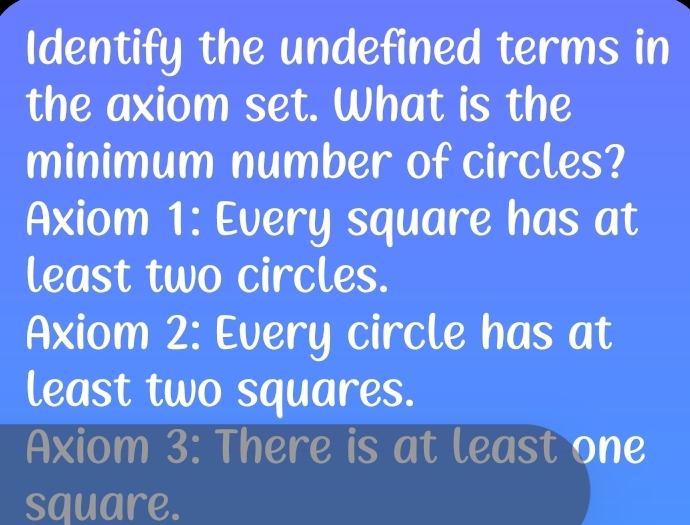 Identify the undefined terms in
the axiom set. What is the
minimum number of circles?
Axiom 1: Every square has at
least two circles.
Axiom 2: Every circle has at
least two squares.
Axiom 3: There is at least one
square.