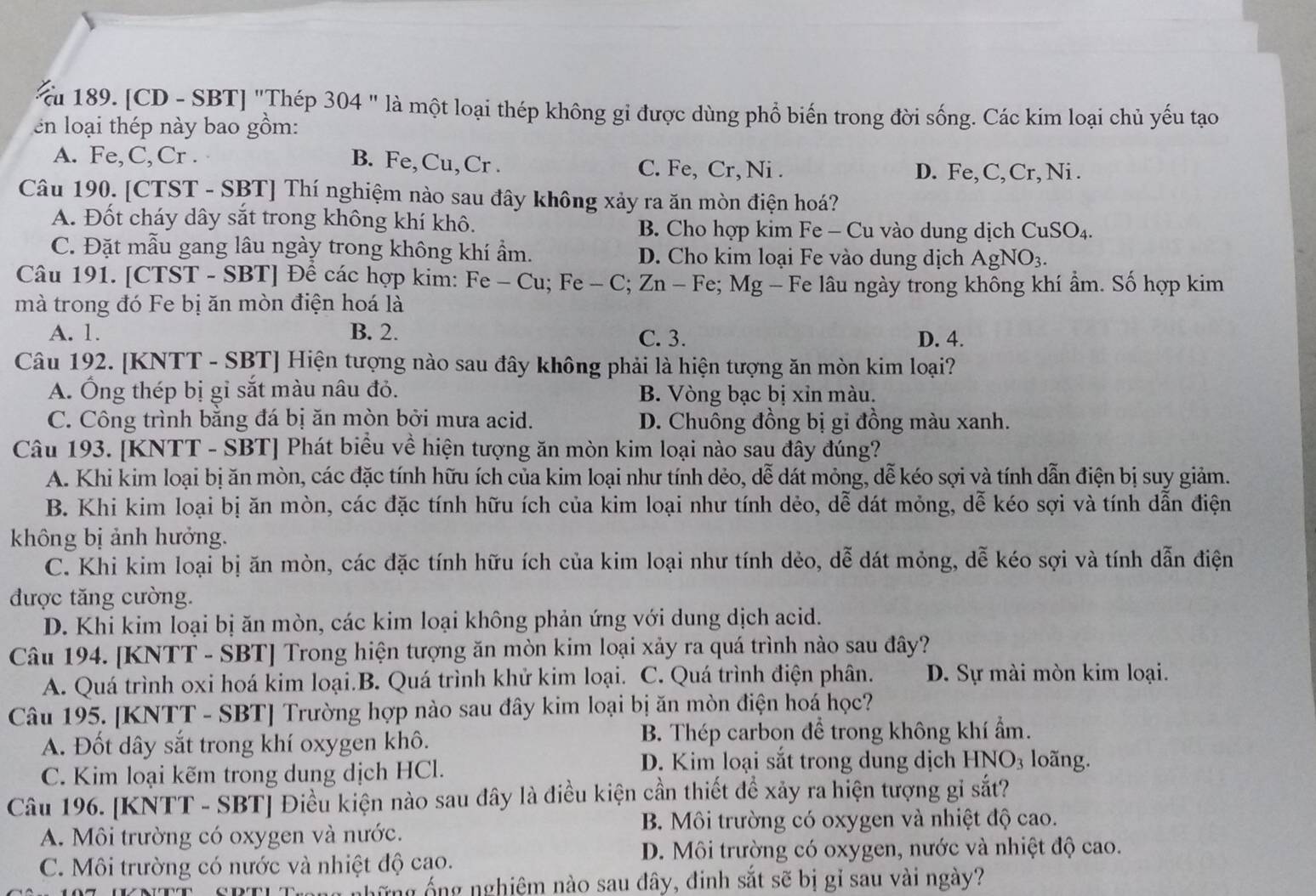 [CD - SBT] 'Thép 304 " là một loại thép không gi được dùng phổ biến trong đời sống. Các kim loại chủ yếu tạo
en loại thép này bao gồm:
A. Fe,C, Cr . B. Fe,Cu,Cr . C. Fe, Cr, Ni .
D. Fe, C, Cr, Ni .
Câu 190. [CTST - SBT] Thí nghiệm nào sau đây không xảy ra ăn mòn điện hoá?
A. Đốt cháy dây sắt trong không khí khô. B. Cho hợp kim Fe - Cu vào dung dịch C uSO_4
C. Đặt mẫu gang lâu ngày trong không khí ẩm. D. Cho kim loại Fe vào dung dịch AgNO_3.
Câu 191. [CTST - SBT] Đê các hợp kim: Fe-Cu;Fe-C; Zn - Fe; Mg - Fe lâu ngày trong không khí ẩm. Số hợp kim
mà trong đó Fe bị ăn mòn điện hoá là
A. 1. B. 2. C. 3. D. 4.
Câu 192. [KNTT - SBT] Hiện tượng nào sau đây không phải là hiện tượng ăn mòn kim loại?
A. Ông thép bị gỉ sắt màu nâu đỏ. B. Vòng bạc bị xỉn màu.
C. Công trình bằng đá bị ăn mòn bởi mưa acid. D. Chuông đồng bị gi đồng màu xanh.
Câu 193. [KNTT - SBT] Phát biểu về hiện tượng ăn mòn kim loại nào sau đây đúng?
A. Khi kim loại bị ăn mòn, các đặc tính hữu ích của kim loại như tính dẻo, dễ dát mỏng, dễ kéo sợi và tính dẫn điện bị suy giảm.
B. Khi kim loại bị ăn mòn, các đặc tính hữu ích của kim loại như tính dẻo, dễ dát mỏng, dễ kéo sợi và tính dẫn điện
không bị ảnh hưởng.
C. Khi kim loại bị ăn mòn, các đặc tính hữu ích của kim loại như tính dẻo, dễ dát mỏng, dễ kéo sợi và tính dẫn điện
được tăng cường.
D. Khi kim loại bị ăn mòn, các kim loại không phản ứng với dung dịch acid.
Câu 194. [KNTT - SBT] Trong hiện tượng ăn mòn kim loại xảy ra quá trình nào sau đây?
A. Quá trình oxi hoá kim loại.B. Quá trình khử kim loại. C. Quá trình điện phân. D. Sự mài mòn kim loại.
Câu 195. [KNTT - SBT] Trường hợp nào sau đây kim loại bị ăn mòn điện hoá học?
A. Đốt dây sắt trong khí oxygen khô. B. Thép carbon để trong không khí ẩm.
C. Kim loại kẽm trong dung dịch HCl.
D. Kim loại sắt trong dung dịch HNO₃ loãng.
Câu 196. [KNTT - SBT] Điều kiện nào sau đây là điều kiện cần thiết đề xảy ra hiện tượng gi sắt?
B. Môi trường có oxygen và nhiệt độ cao.
A. Môi trường có oxygen và nước.
C. Môi trường có nước và nhiệt độ cao. D. Môi trường có oxygen, nước và nhiệt độ cao.
lăng ống nghiêm nào sau đây, đinh sắt sẽ bị gỉ sau vài ngày?