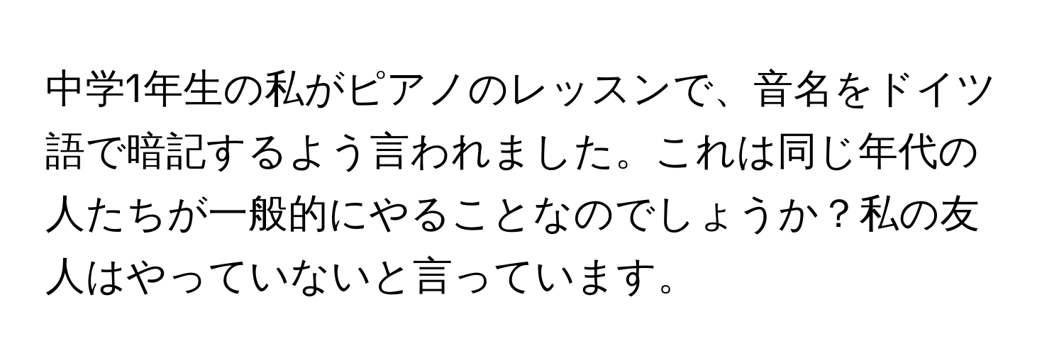 中学1年生の私がピアノのレッスンで、音名をドイツ語で暗記するよう言われました。これは同じ年代の人たちが一般的にやることなのでしょうか？私の友人はやっていないと言っています。