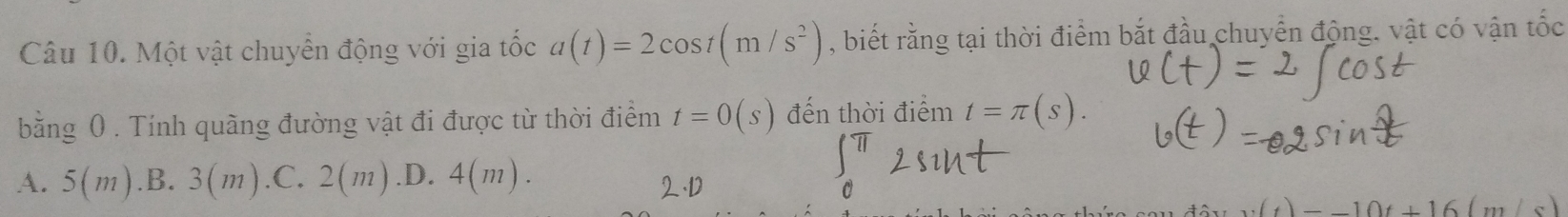 Một vật chuyển động với gia tốc a(t)=2cos t(m/s^2) , biết rằng tại thời điểm bắt đầu chuyển động. vật có vận tốc
bằng 0. Tính quãng đường vật đi được từ thời điểm t=0(s) đến thời điểm t=π (s).
A. 5(m) .B. 3(m) .C. 2(m) .D. 4(m).
(t)=-10t+16(m/s)