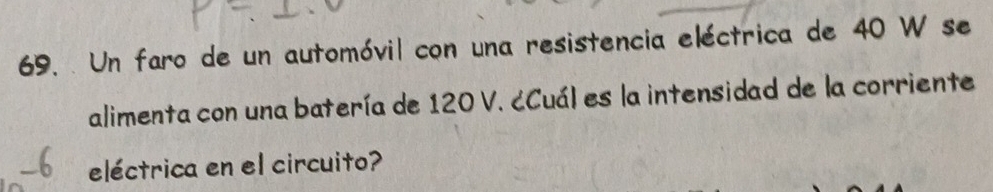 Un faro de un automóvil con una resistencia eléctrica de 40 W se 
alimenta con una batería de 120 V. ćCuál es la intensidad de la corriente 
eléctrica en el circuito?