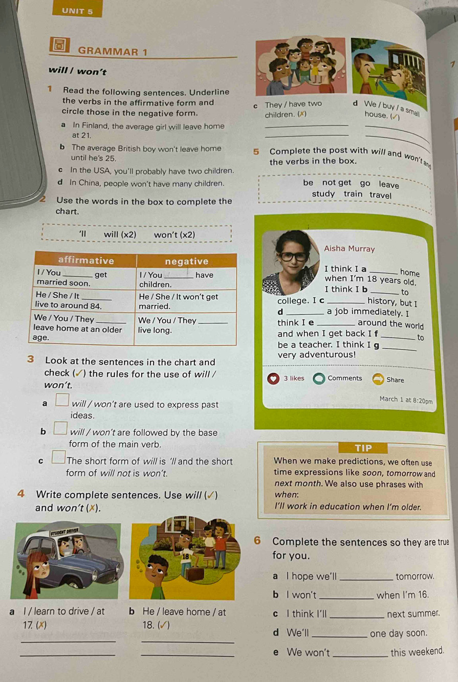 GRAMMAR 1
1
will / won’t
1 Read the following sentences. Underline
the verbs in the affirmative form and
circle those in the negative form. c They / have two d We / buy / a small house. (√)
children. (x)
a In Finland, the average girl will leave home_
at 21.
_
_
_
b The average British boy won't leave home 5 Complete the post with will and won't an
until he's 25.
the verbs in the box.
c In the USA, you'll probably have two children.
d In China, people won't have many children. be not get go leave
study train travel
2 Use the words in the box to complete the
chart.
will (* 2) won't (x2)
Aisha Murray
I think I a_
home
when I'm 18 years old.
I think I b history, but I
to
college. I c a job immediately. I
d
think I e _around the world
and when I get back I f _to
be a teacher. I think I g
3 Look at the sentences in the chart and very adventurous!
_
check (✓) the rules for the use of will / 3 likes Comments
won’t. Share
March 1 at 8:20pm
a will / won’t are used to express past
ideas.
b will / won’t are followed by the base
form of the main verb. TIP
C The short form of will is ’ll and the short When we make predictions, we often use
form of will not is won’t. time expressions like soon, tomorrow and
next month. We also use phrases with
4 Write complete sentences. Use will (√) when:
and won't (✗). I’ll work in education when I’m older.
6 Complete the sentences so they are true
for you.
a I hope we'll _tomorrow.
b l won't _when I’m 16.
a l / learn to drive / at b He / leave home / at c l think I'll_
next summer.
17. (x) 18. (√)
__
d We'll _one day soon.
_
_e We won't _this weekend.