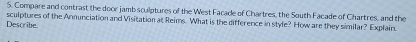 Compare and contrast the door jamb sculptures of the West Facade of Chartres, the South Facade of Chartres, and the 
Describe. sculptures of the Annunciation and Visitation at Reims. What is the difference in style? How are they similar? Explain.