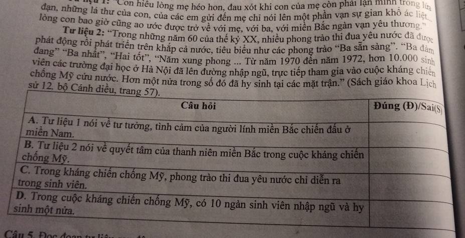 hi Còn hiệu lòng mẹ héo hơn, đau xót khi con của mẹ còn phải lận minh trong lựa 
dạn, những lá thư của con, của các em gửi đến mẹ chỉ nói lên một phần vạn sự gian khô ác liệt 
lòng con bao giờ cũng ao ước được trở về với mẹ, với ba, với miền Bắc ngàn vạn yêu thương 
Từ liệu 2: “Trong những năm 60 của thế kỷ XX, nhiều phong trào thi đua yêu nước đã được 
phát động rồi phát triển trên khắp cả nước, tiêu biểu như các phong trào “Ba sẵn sàng”. “Ba đàm 
dang” “Ba nhất”, “Hai tốt”, “Năm xung phong ... Từ năm 1970 đến năm 1972, hơn 10.000 sinh 
viên các trường đại học ở Hà Nội đã lên đường nhập ngũ, trực tiếp tham gia vào cuộc kháng chiến 
chống Mỹ cứu nước. Hơn một nửa trong số đó đã hy sinh tại các mặt trận.” (Sách giáo khoa Lịch 
sử 12, bộ 
Câu 5. Đọc đoại