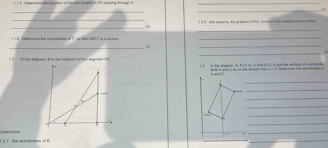 Determine the equation of the line parallel to RC passing through A_
_
_(2)
_
1.2.4 with reasons, the gradient of PQ, correct to the nearest whole number.
_
_ (3)
1.1.6 Determine the coordinates of T, so that ARCT is a square.
_
_(2)
_
_
1.2 In the diagram, B is the midpoint of line segment OA.
are the vertices of a rectangle
1.3 In the diagram, A, B(5;6) C and D(1;3)
Both A and C lie on the straight line x=3. Determine the coordinates of
A and C.
_
_
_
_
 
_
_
Determine:
_
1.2.1 the coordinates of B.
_