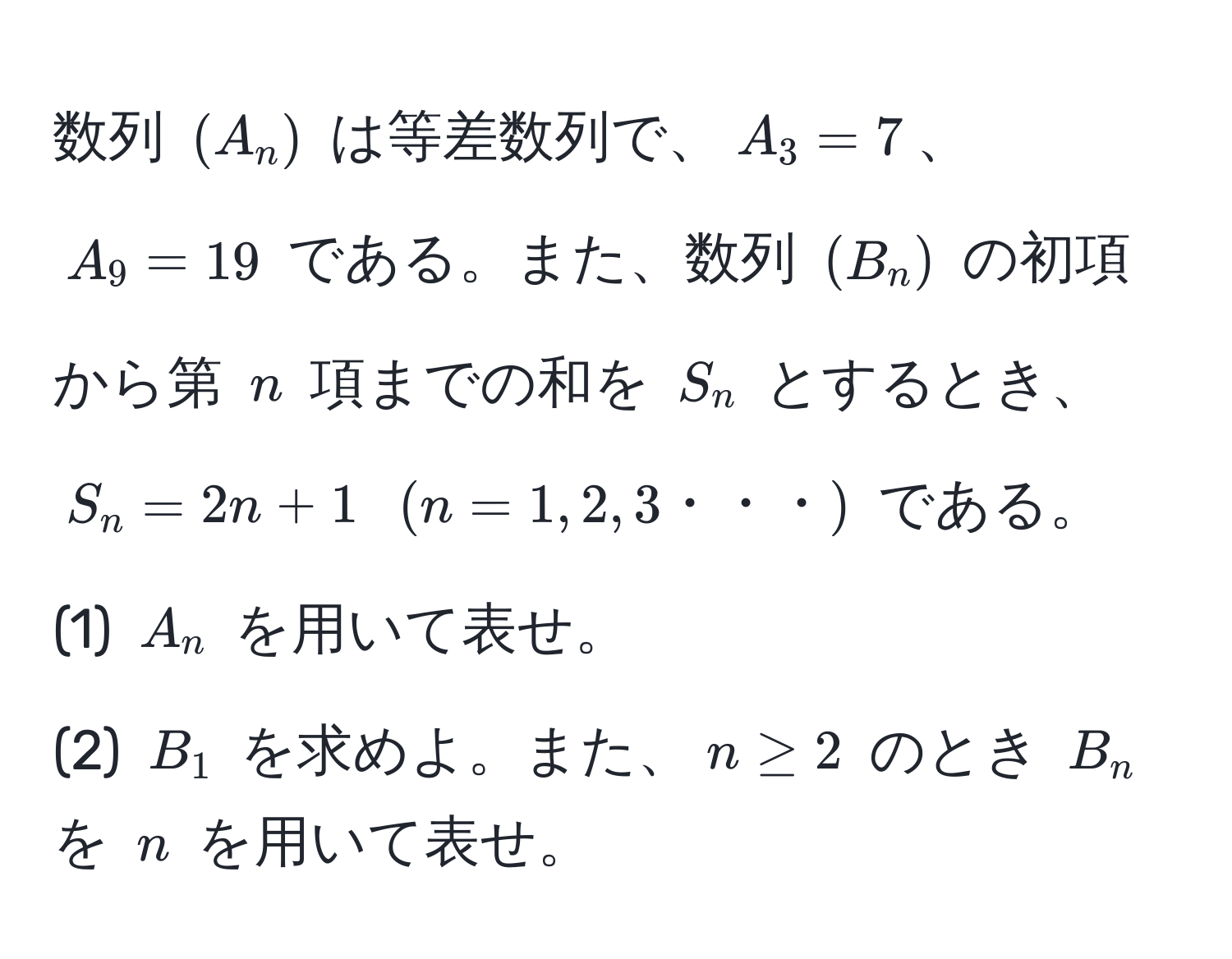 数列 $(A_n)$ は等差数列で、$A_3=7$、$A_9=19$ である。また、数列 $(B_n)$ の初項から第 $n$ 項までの和を $S_n$ とするとき、$S_n = 2n + 1$ $(n=1,2,3・・・)$ である。  
(1) $A_n$ を用いて表せ。  
(2) $B_1$ を求めよ。また、$n ≥ 2$ のとき $B_n$ を $n$ を用いて表せ。