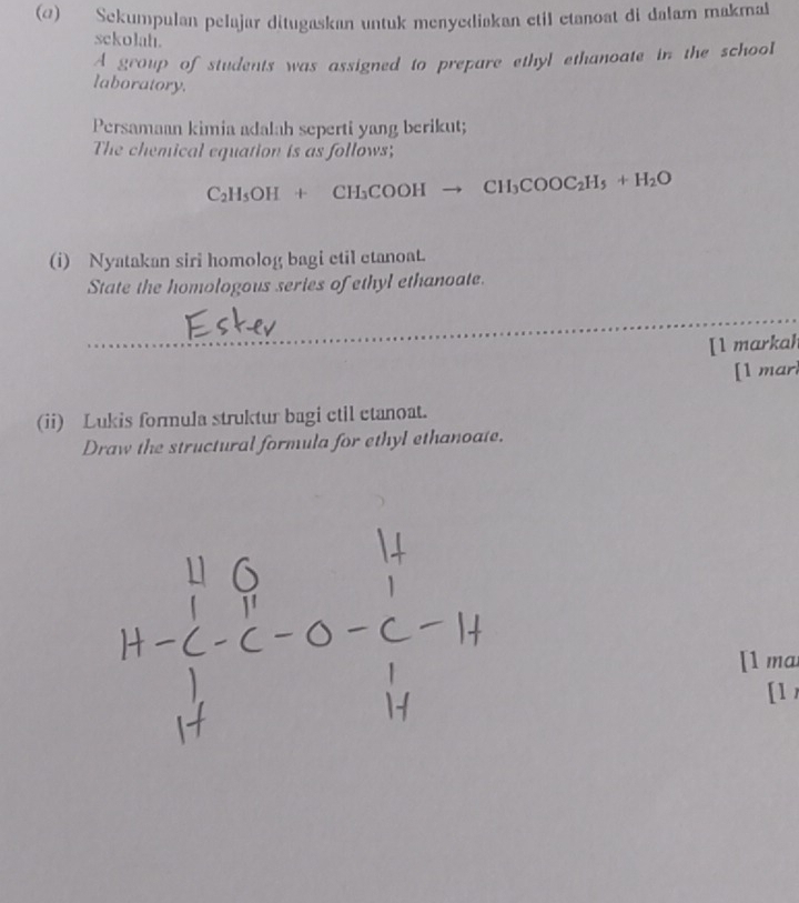 () Sekumpulan pelajar ditugaskan untuk menyediakan etil etanoat di dalam makma 
sckolah. 
A group of students was assigned to prepare ethyl ethanoate in the schooI 
laboratory. 
Persamaan kimia adalah seperti yang berikut; 
The chemical equation is as follows;
C_2H_5OH+CH_3COOHto CH_3COOC_2H_5+H_2O
(i) Nyatakan siri homolog bagi etil etanoat. 
State the homologous series of ethyl ethanoate. 
[1 markah 
[1 marl 
(ii) Lukis formula struktur bagi ctil etanoat. 
Draw the structural formula for ethyl ethanoate. 
[1 ma 
[1