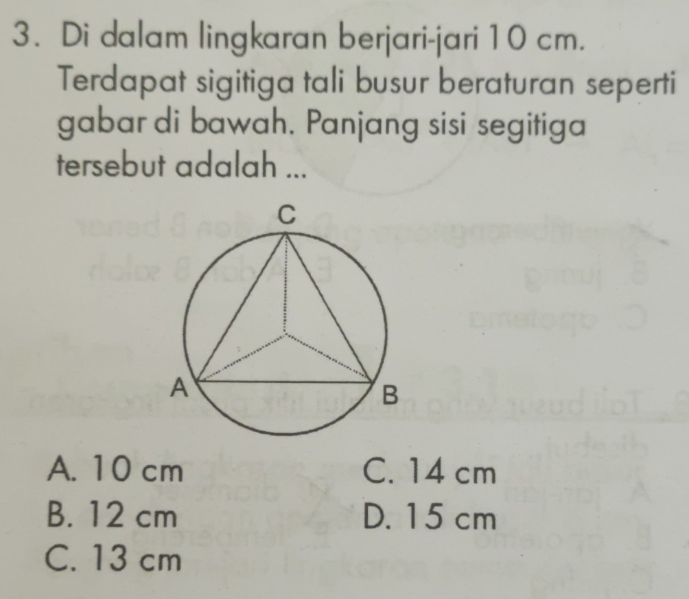 Di dalam lingkaran berjari-jari 10 cm.
Terdapat sigitiga tali busur beraturan seperti
gabar di bawah. Panjang sisi segitiga
tersebut adalah ...
A. 10 cm C. 14 cm
B. 12 cm D. 15 cm
C. 13 cm