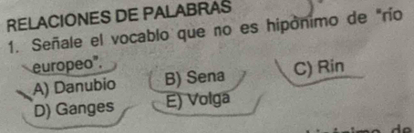 RELACIONES DE PALABRAS
1. Señale el vocablo que no es hipónimo de "río
europeo".
A) Danubio B) Sena C) Rin
D) Ganges E) Volga