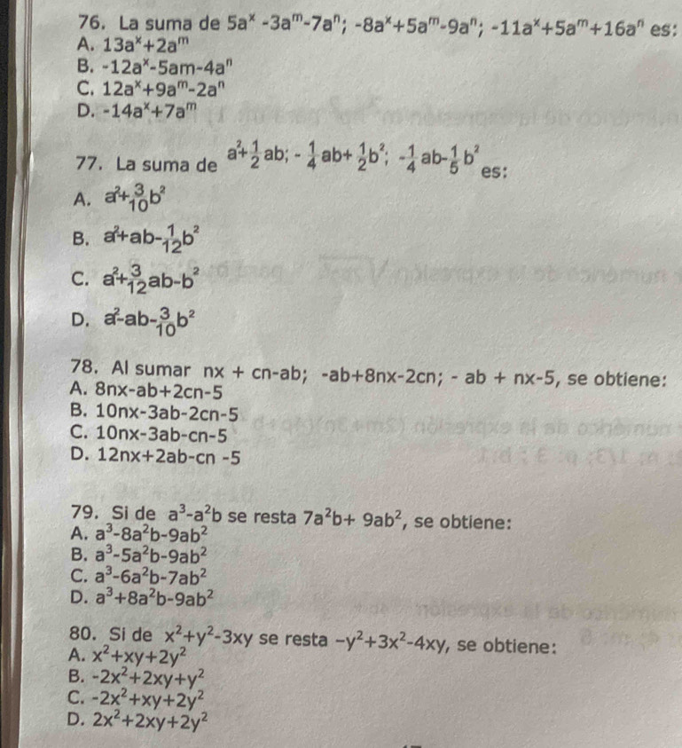 La suma de 5a^x-3a^m-7a^n;-8a^x+5a^m-9a^n;-11a^x+5a^m+16a^n es:
A. 13a^x+2a^m
B. -12a^x-5am-4a^n
C. 12a^x+9a^m-2a^n
D. -14a^x+7a^m
77. La suma de a^2+ 1/2 ab;- 1/4 ab+ 1/2 b^2;- 1/4 ab- 1/5 b^2 es:
A. a^2+_(10)^3b^2
B. a^2+ab- 1/12 b^2
C. a^2+ 3/12 ab-b^2
D. a^2-ab- 3/10 b^2
78. Al sumar nx+cn-ab;-ab+8nx-2cn;-ab+nx-5 , se obtiene:
A. 8nx-ab+2cn-5
B. 10nx-3ab-2cn-5
C. 10nx-3ab-cn-5
D. 12nx+2ab-cn-5
79. Si de a^3-a^2b se resta 7a^2b+9ab^2 , se obtiene:
A. a^3-8a^2b-9ab^2
B. a^3-5a^2b-9ab^2
C. a^3-6a^2b-7ab^2
D. a^3+8a^2b-9ab^2
80. Si de x^2+y^2-3xy se resta -y^2+3x^2-4xy , se obtiene:
A. x^2+xy+2y^2
B. -2x^2+2xy+y^2
C. -2x^2+xy+2y^2
D. 2x^2+2xy+2y^2