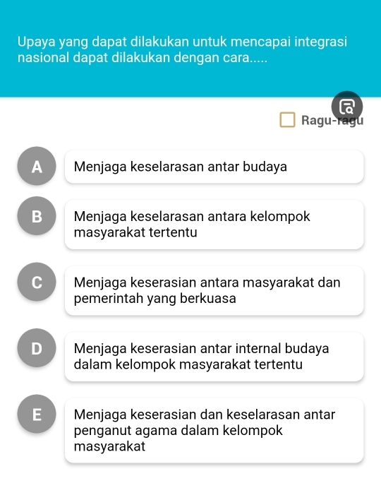 Upaya yang dapat dilakukan untuk mencapai integrasi
nasional dapat dilakukan dengan cara.....
Ragu-ragu
A Menjaga keselarasan antar budaya
B Menjaga keselarasan antara kelompok
masyarakat tertentu
C Menjaga keserasian antara masyarakat dan
pemerintah yang berkuasa
D Menjaga keserasian antar internal budaya
dalam kelompok masyarakat tertentu
E Menjaga keserasian dan keselarasan antar
penganut agama dalam kelompok
masyarakat