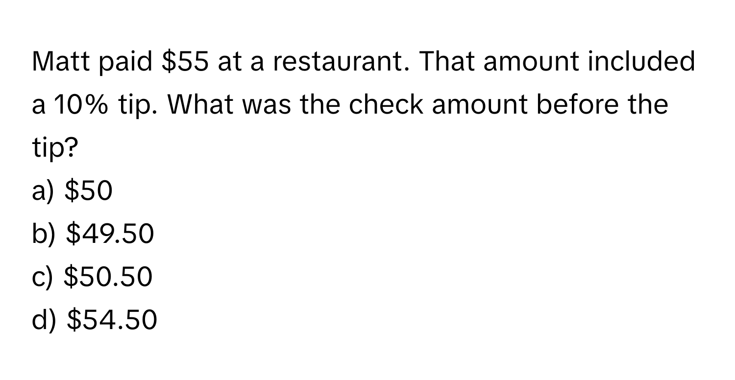 Matt paid $55 at a restaurant. That amount included a 10% tip. What was the check amount before the tip? 
a) $50 
b) $49.50 
c) $50.50 
d) $54.50