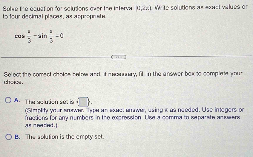 Solve the equation for solutions over the interval [0,2π ). Write solutions as exact values or
to four decimal places, as appropriate.
cos  x/3 -sin  x/3 =0
Select the correct choice below and, if necessary, fill in the answer box to complete your
choice.
A. The solution set is  □ . 
(Simplify your answer. Type an exact answer, using π as needed. Use integers or
fractions for any numbers in the expression. Use a comma to separate answers
as needed.)
B. The solution is the empty set.