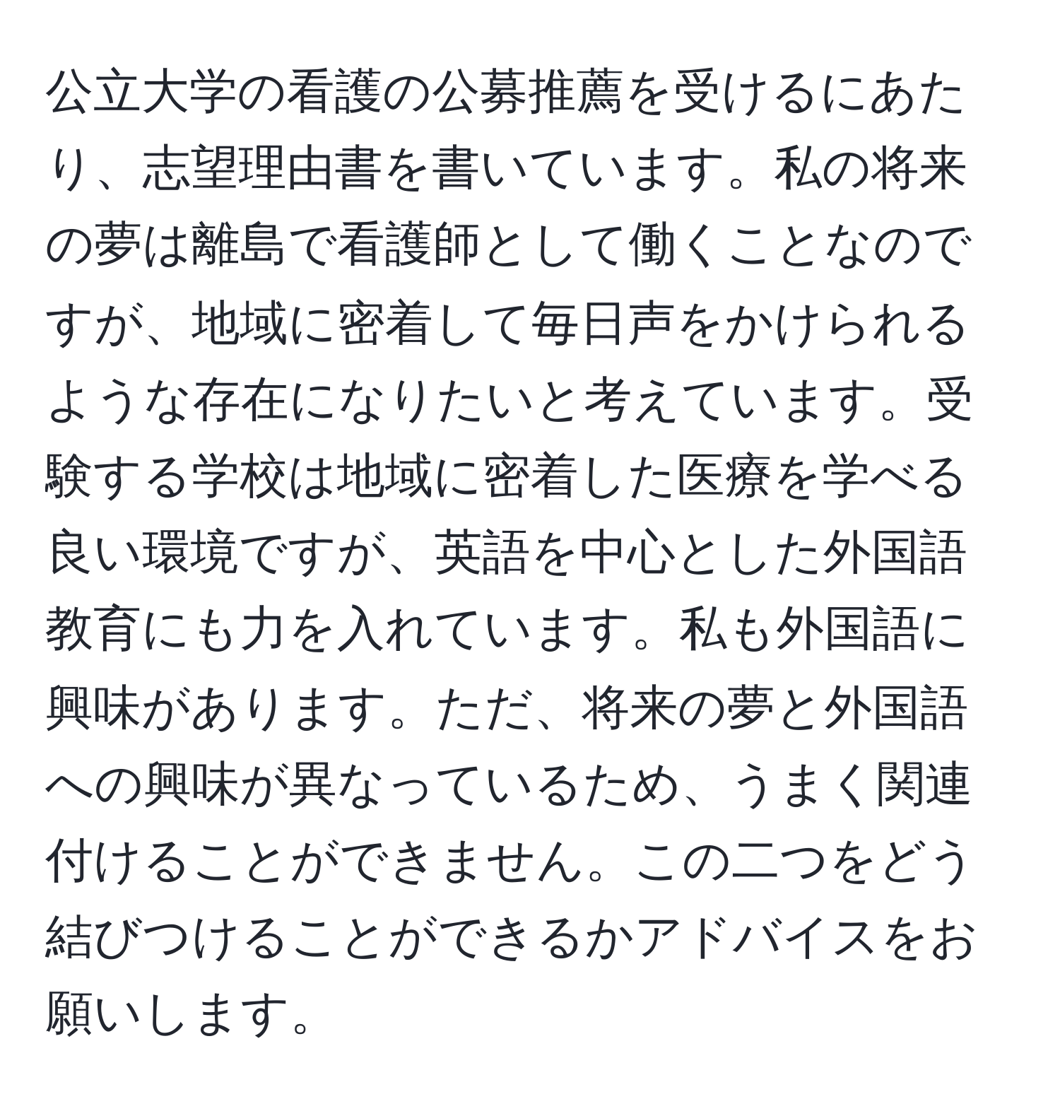 公立大学の看護の公募推薦を受けるにあたり、志望理由書を書いています。私の将来の夢は離島で看護師として働くことなのですが、地域に密着して毎日声をかけられるような存在になりたいと考えています。受験する学校は地域に密着した医療を学べる良い環境ですが、英語を中心とした外国語教育にも力を入れています。私も外国語に興味があります。ただ、将来の夢と外国語への興味が異なっているため、うまく関連付けることができません。この二つをどう結びつけることができるかアドバイスをお願いします。