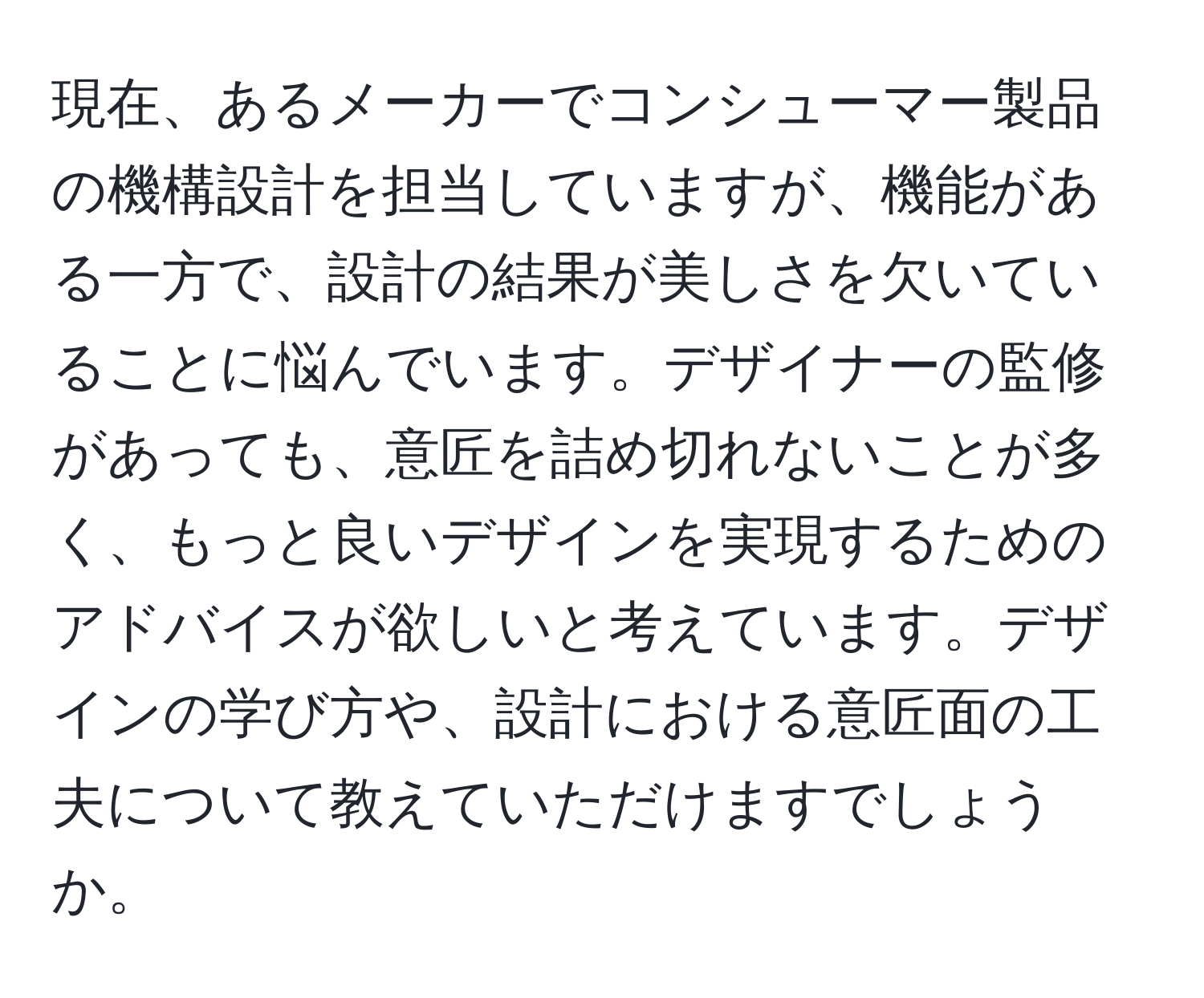 現在、あるメーカーでコンシューマー製品の機構設計を担当していますが、機能がある一方で、設計の結果が美しさを欠いていることに悩んでいます。デザイナーの監修があっても、意匠を詰め切れないことが多く、もっと良いデザインを実現するためのアドバイスが欲しいと考えています。デザインの学び方や、設計における意匠面の工夫について教えていただけますでしょうか。