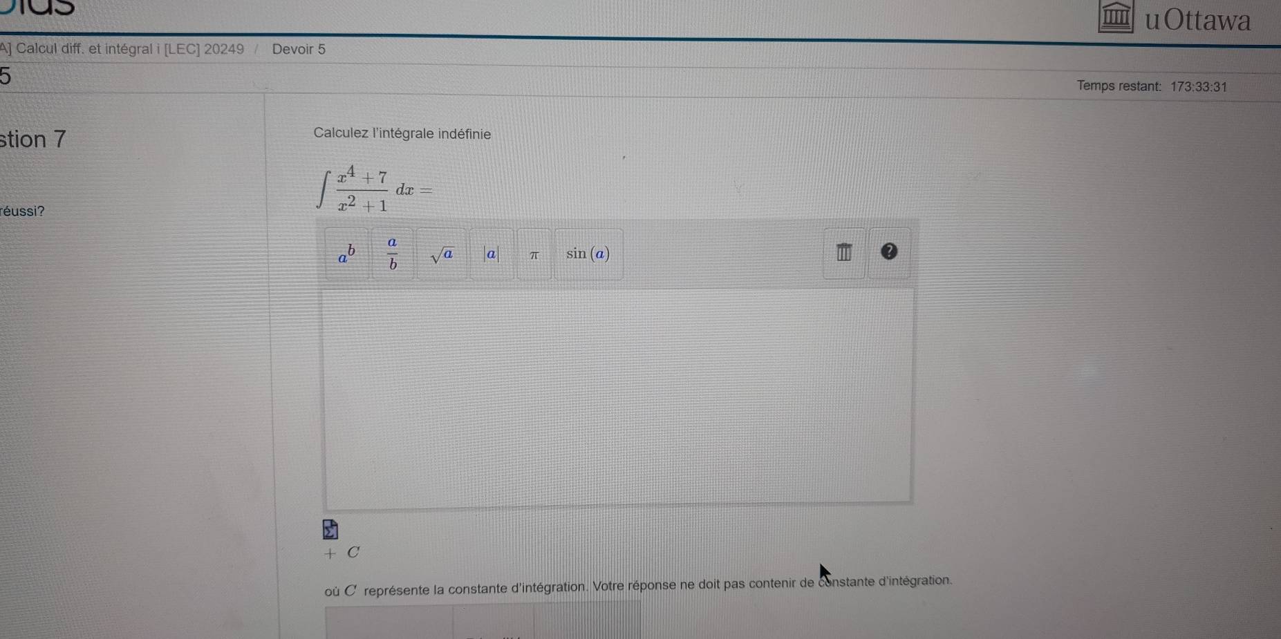 uOttawa 
A] Calcul diff. et intégral i [LEC] 20249 Devoir 5 
5 Temps restant: 173:33:31 
stion 7 
Calculez l'intégrale indéfinie 
réussi?
∈t  (x^4+7)/x^2+1 dx=
a^b  a/b  sqrt(a) |a| π sin (a) 
C 
où C représente la constante d'intégration. Votre réponse ne doit pas contenir de constante d'intégration.