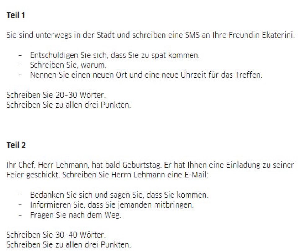 Teil 1 
Sie sind unterwegs in der Stadt und schreiben eine SMS an Ihre Freundin Ekaterini. 
Entschuldigen Sie sich, dass Sie zu spät kommen. 
Schreiben Sie, warum. 
- Nennen Sie einen neuen Ort und eine neue Uhrzeit für das Treffen. 
Schreiben Sie 20 - 30 Wörter. 
Schreiben Sie zu allen drei Punkten. 
Teil 2 
Ihr Chef, Herr Lehmann, hat bald Geburtstag. Er hat Ihnen eine Einladung zu seiner 
Feier geschickt. Schreiben Sie Herrn Lehmann eine E-Mail: 
Bedanken Sie sich und sagen Sie, dass Sie kommen. 
Informieren Sie, dass Sie jemanden mitbringen. 
- Fragen Sie nach dem Weg. 
Schreiben Sie 30 - 40 Wörter. 
Schreiben Sie zu allen drei Punkten.