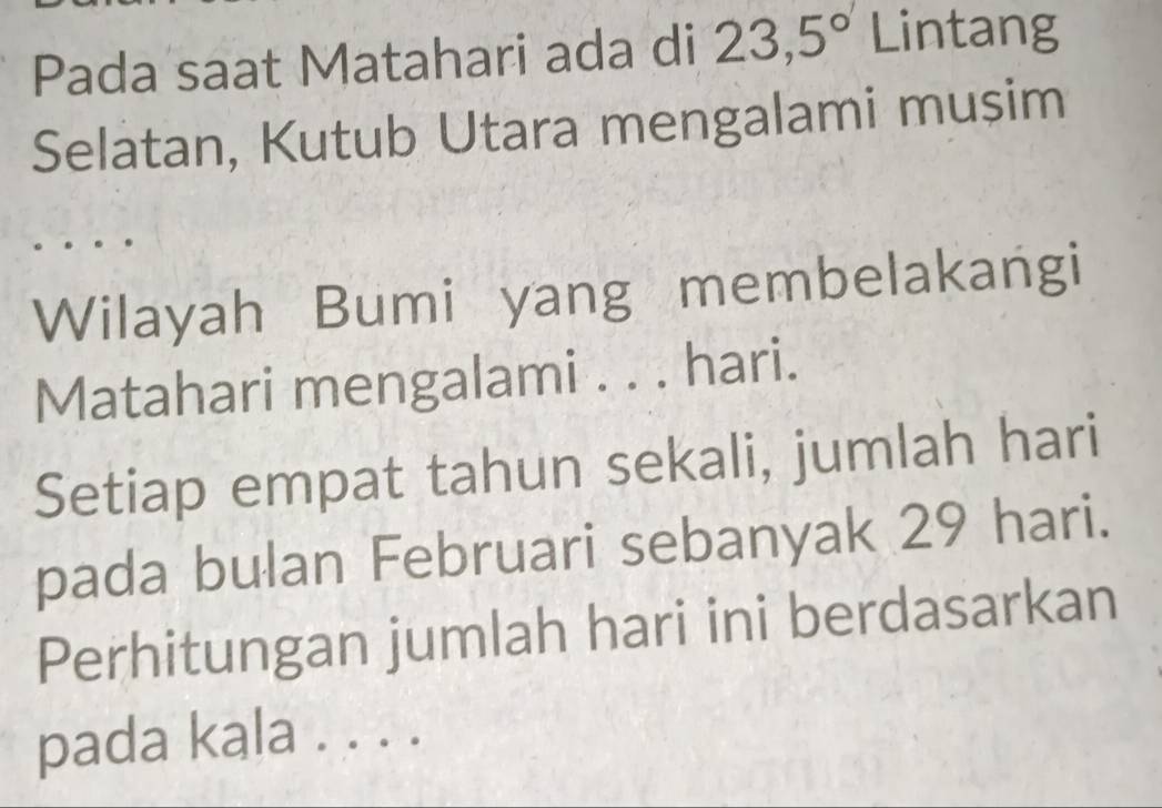 Pada saat Matahari ada di 23,5° Lintang 
Selatan, Kutub Utara mengalami mușim 
Wilayah Bumi yang membelakangi 
Matahari mengalami . . . hari. 
Setiap empat tahun sekali, jumlah hari 
pada bulan Februari sebanyak 29 hari. 
Perhitungan jumlah hari ini berdasarkan 
pada kala . . . .