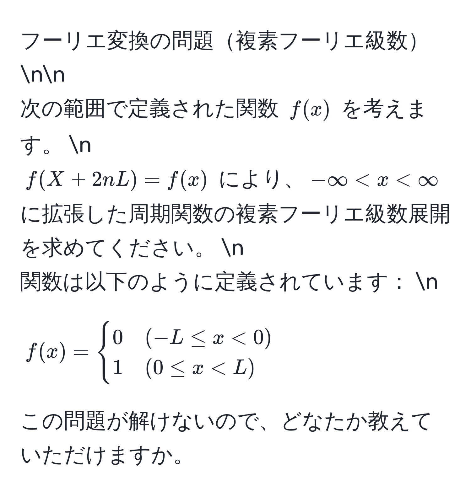 フーリエ変換の問題複素フーリエ級数nn
次の範囲で定義された関数 $f(x)$ を考えます。  n
$f(X + 2nL) = f(x)$ により、$-∈fty < x < ∈fty$ に拡張した周期関数の複素フーリエ級数展開を求めてください。  n
関数は以下のように定義されています：  n
$$
f(x) = 
begincases 
0 & (-L ≤ x < 0)  
1 & (0 ≤ x < L) 
endcases
$$

この問題が解けないので、どなたか教えていただけますか。