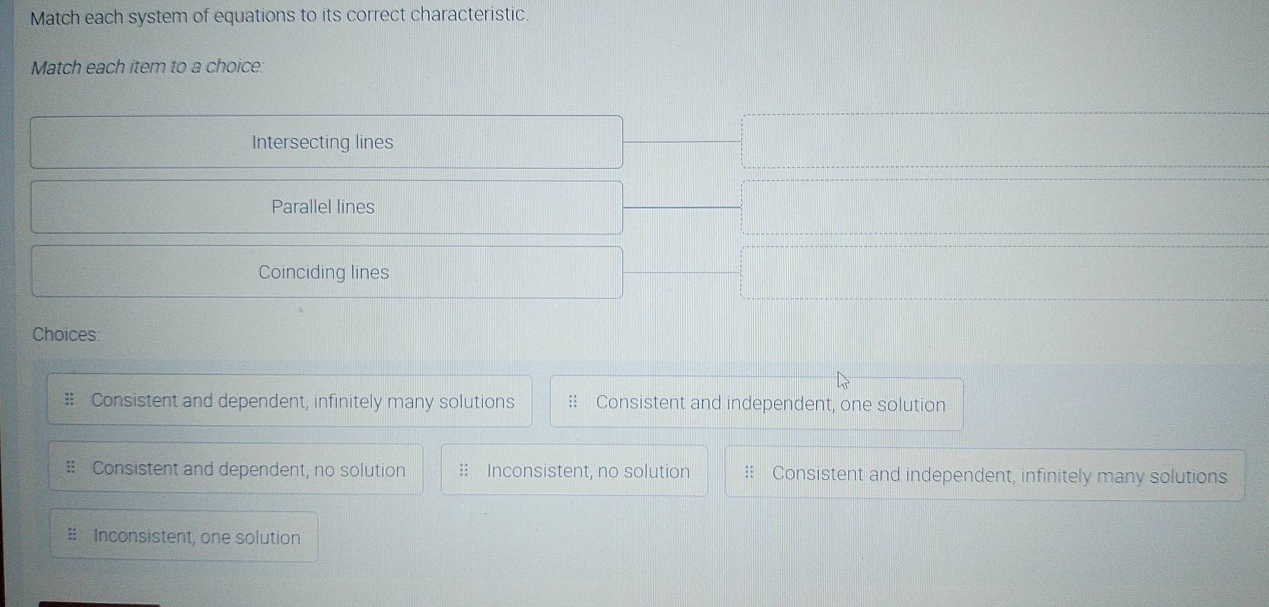 Match each system of equations to its correct characteristic.
Match each item to a choice:
Intersecting lines
Parallel lines
Coinciding lines
Choices:
a Consistent and dependent, infinitely many solutions :: Consistent and independent, one solution
# Consistent and dependent, no solution :: Inconsistent, no solution Consistent and independent, infinitely many solutions
# Inconsistent, one solution