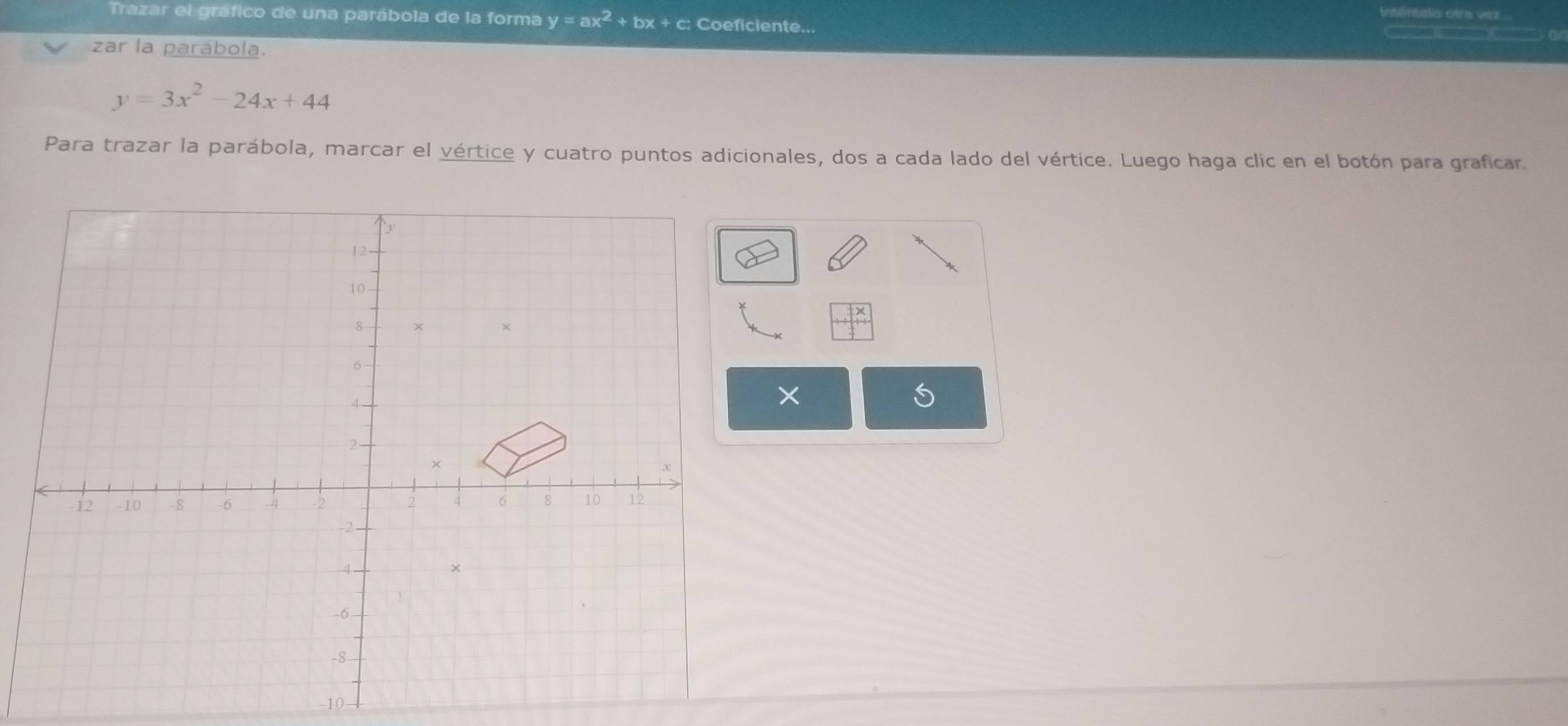 Trazar el gráfico de una parábola de la forma y=ax^2+bx+c; Coeficiente...
1
zar la parábola.
y=3x^2-24x+44
Para trazar la parábola, marcar el vértice y cuatro puntos adicionales, dos a cada lado del vértice. Luego haga clic en el botón para graficar
beginarrayr frac 12endarray 
×
-10