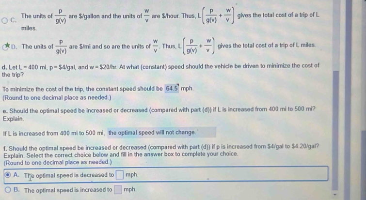 C. The units of  p/g(v)  are $/gallon and the units of  w/v  are $/hour. Thus, L · ( p/g(v) + w/v ) gives the total cost of a trip of L
miles.
D. The units of  p/g(v)  are $/mi and so are the units of  w/v . Thus, L -( p/g(v) + w/v ) gives the total cost of a trip of L miles.
d. Let L=400mi, p=$4/gal , and w=$20/hr. At what (constant) speed should the vehicle be driven to minimize the cost of
the trip?
To minimize the cost of the trip, the constant speed should be 64.5 mph
(Round to one decimal place as needed.)
e. Should the optimal speed be increased or decreased (compared with part (d)) if L is increased from 400 mi to 500 mi?
Explain.
If L is increased from 400 mi to 500 mi, the optimal speed will not change.
f. Should the optimal speed be increased or decreased (compared with part (d)) if p is increased from $4/gal to $4.20/gal?
Explain. Select the correct choice below and fill in the answer box to complete your choice.
(Round to one decimal place as needed.)
A. The optimal speed is decreased to □ mph.
B. The optimal speed is increased to □ mph.