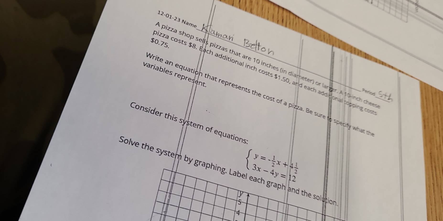 3 
12-01-23 Name
$0.75. 
pizza shop sells pizzas that are 10 inches (in diameter) or larger. A 10-inch chee 
izza costs $8. Each additional inch costs $1.50, and each additional topping cos 
variables represent 
Write an equation that represents the cost of a pizza. Be sure to specify what _ 
Period 
Consider this system of equations
beginarrayl y=- 1/2 x+4 1/2  3x-4y=12endarray.
Solve the system by graphing. Label each graph and the solution 
5 
4