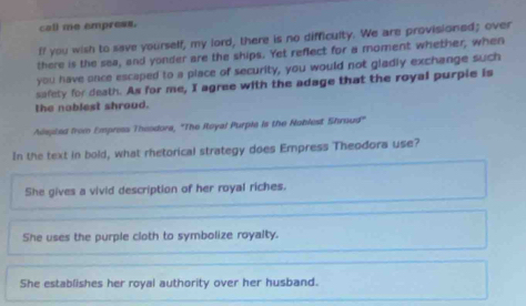 call me empress.
ff you wish to save yourself, my lord, there is no difficulty. We are provisioned; over
there is the sea, and yonder are the ships. Yet reflect for a moment whether, when
you have once escaped to a place of security, you would not gladly exchange such
safety for death. As for me, I agree with the adage that the royal purple is
the nablest shroud.
Aisibed from Empress Theodora, "The Royal Purple is the Noblest Shroud"
In the text in bold, what rhetorical strategy does Empress Theodora use?
She gives a vivid description of her royal riches.
She uses the purple cloth to symbolize royalty.
She establishes her royal authority over her husband.