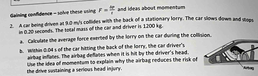 Gaining confidence - solve these using F= △ p/t  and ideas about momentum 
2. A car being driven at 9.0 m/s collides with the back of a stationary lorry. The car slows down and stops 
in 0.20 seconds. The total mass of the car and driver is 1200 kg. 
a. Calculate the average force exerted by the lorry on the car during the collision. 
b. Within 0.04 s of the car hitting the back of the lorry, the car driver's 
airbag inflates. The airbag deflates when it is hit by the driver's head. 
Use the idea of momentum to explain why the airbag reduces the risk of 
the drive sustaining a serious head injury.