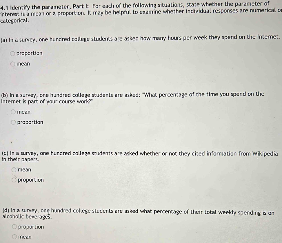 4.1 Identify the parameter, Part I: For each of the following situations, state whether the parameter of
interest is a mean or a proportion. It may be helpful to examine whether individual responses are numerical of
categorical.
(a) In a survey, one hundred college students are asked how many hours per week they spend on the Internet.
proportion
mean
(b) In a survey, one hundred college students are asked: "What percentage of the time you spend on the
Internet is part of your course work?"
mean
proportion
(c) In a survey, one hundred college students are asked whether or not they cited information from Wikipedia
in their papers.
mean
proportion
(d) In a survey, onq hundred college students are asked what percentage of their total weekly spending is on
alcoholic beverages.
proportion
mean