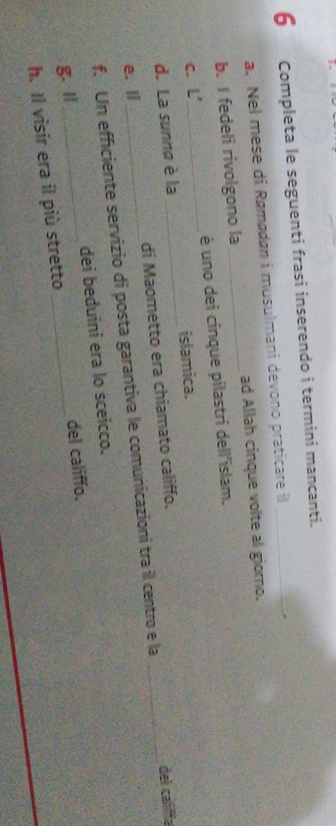 Completa le seguenti frasi inserendo i termini mancanti. 
a. Nel mese di Ramødan i musulmani devono praticare il 
b. I fedeli rivolgono la _ad Allah cinque volte al giorno. 
_ 
éè uno dei cinque pilastri dell'islam. 
C. 8^(-2)
islamica. 
_ 
d. La sunna è la 
_ 
e. l _di Maometto era chiamato califfo. 
del callifía 
f. Un efficiente servizio di posta garantiva le comunicazioni tra il centro e la 
g. l_ dei beduini era lo sceicco. 
del califfo. 
h. Il visir era il più stretto