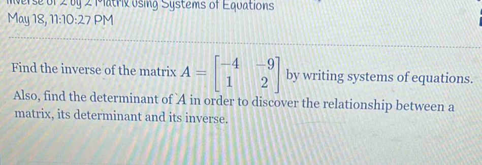 Inverse of 2 by 2 Matrix using Systems of Equations 
May 18, 11:10:27 PM 
Find the inverse of the matrix A=beginbmatrix -4&-9 1&2endbmatrix by writing systems of equations. 
Also, find the determinant of A in order to discover the relationship between a 
matrix, its determinant and its inverse.