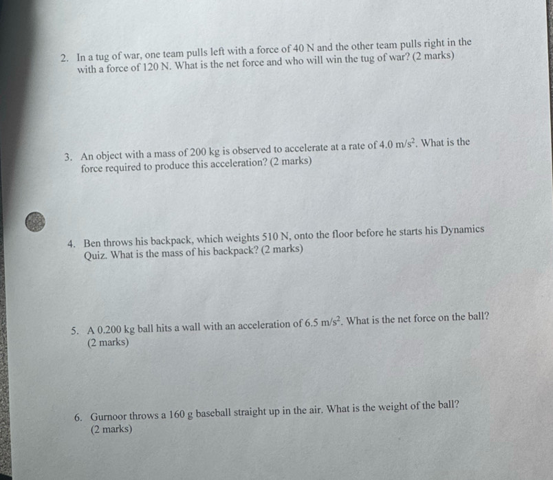 In a tug of war, one team pulls left with a force of 40 N and the other team pulls right in the 
with a force of 120 N. What is the net force and who will win the tug of war? (2 marks) 
3. An object with a mass of 200 kg is observed to accelerate at a rate of 4.0m/s^2. What is the 
force required to produce this acceleration? (2 marks) 
4. Ben throws his backpack, which weights 510 N, onto the floor before he starts his Dynamics 
Quiz. What is the mass of his backpack? (2 marks) 
5. A 0.200 kg ball hits a wall with an acceleration of 6.5m/s^2 What is the net force on the ball? 
(2 marks) 
6. Gurnoor throws a 160 g baseball straight up in the air. What is the weight of the ball? 
(2 marks)