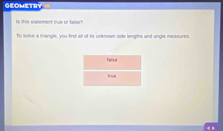 GEOMETRY
Is this statement true or false?
To solve a triangle, you find all of its unknown side lengths and angle measures.
false
true