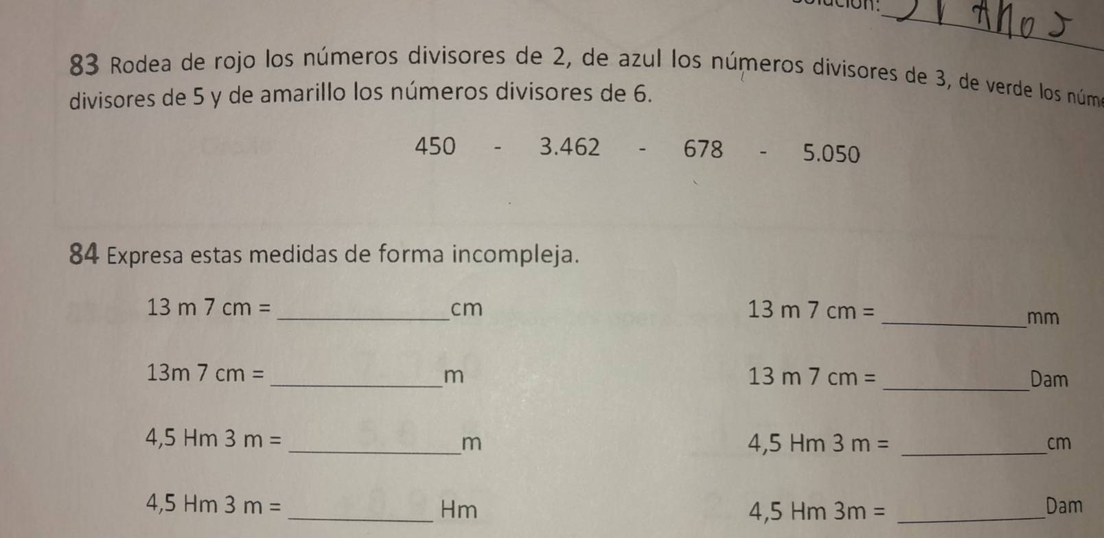 Rodea de rojo los números divisores de 2, de azul los números divisores de 3, de verde los núm 
divisores de 5 y de amarillo los números divisores de 6.
450-3.462 frac 1 678 5.050
84 Expresa estas medidas de forma incompleja.
13m7cm= _
cm
13m7cm=
_ mm
13m7cm=
13m7cm=
_ 
_ m Dam
4,5Hm3m=
_ m
_ 4,5Hm3m=
cm
4,5Hm3m= Dam
_Hm 
_ 4,5Hm3m=