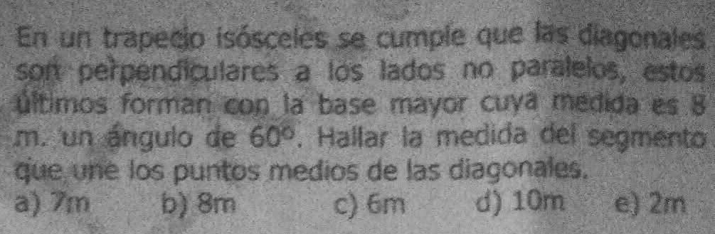 En un trapecio isósceles se cumple que las diagonales
son perpendiculares a los lados no paralelos, estos
últimos forman con la base mayor cuya medida es 8
m. un ángulo de 60°. Hallar la medida del segmento
que une los puntos medios de las diagonales.
a) 7m b) 8m c) 6m d) 10m e) 2m