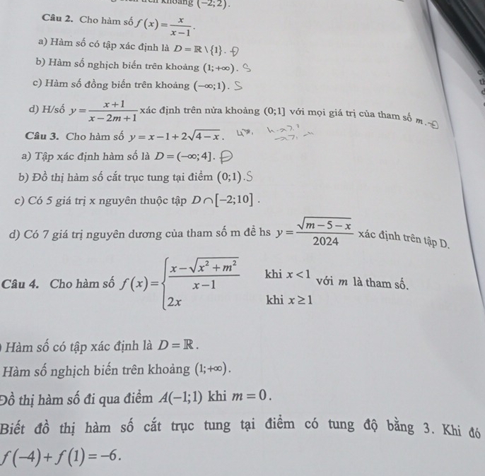 Ti khoảng (-2;2). 
Câu 2. Cho hàm số f(x)= x/x-1 . 
a) Hàm số có tập xác định là D=R/ 1
b) Hàm số nghịch biến trên khoảng (1;+∈fty )
c) Hàm số đồng biến trên khoảng (-∈fty ;1)

d) H/số y= (x+1)/x-2m+1  xác định trên nửa khoảng (0;1] với mọi giá trị của tham số m 
Câu 3. Cho hàm số y=x-1+2sqrt(4-x). 
a) Tập xác định hàm số là D=(-∈fty ;4]. 
b) Đồ thị hàm số cắt trục tung tại điểm (0;1)
c) Có 5 giá trị x nguyên thuộc tập D∩ [-2;10]. 
d) Có 7 giá trị nguyên dương của tham số m đề hs y= (sqrt(m-5-x))/2024  xác định trên tập D. 
Câu 4. Cho hàm số f(x)=beginarrayl  (x-sqrt(x^2+m^2))/x-1  2xendarray. khi x<1</tex>. với m là tham shat 0
khi x≥ 1
Hàm số có tập xác định là D=R. 
Hàm số nghịch biến trên khoảng (1;+∈fty ). 
Đồ thị hàm số đi qua điểm A(-1;1) khi m=0. 
Biết đồ thị hàm số cắt trục tung tại điểm có tung độ bằng 3. Khi đó
f(-4)+f(1)=-6.