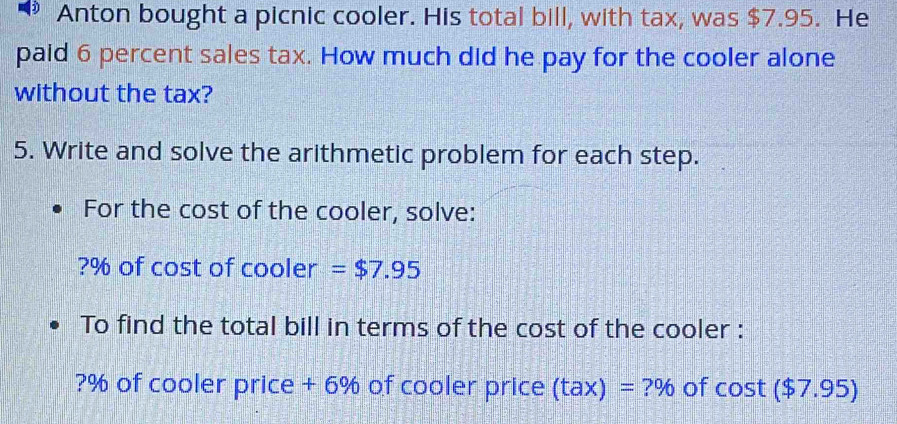 Anton bought a picnic cooler. His total bill, with tax, was $7.95. He 
paid 6 percent sales tax. How much did he pay for the cooler alone 
without the tax? 
5. Write and solve the arithmetic problem for each step. 
For the cost of the cooler, solve:
?% of cost of cooler =$7.95
To find the total bill in terms of the cost of the cooler :
?% of cooler price + 6% of cooler price (tax)=?% of cos t($ 7.95)