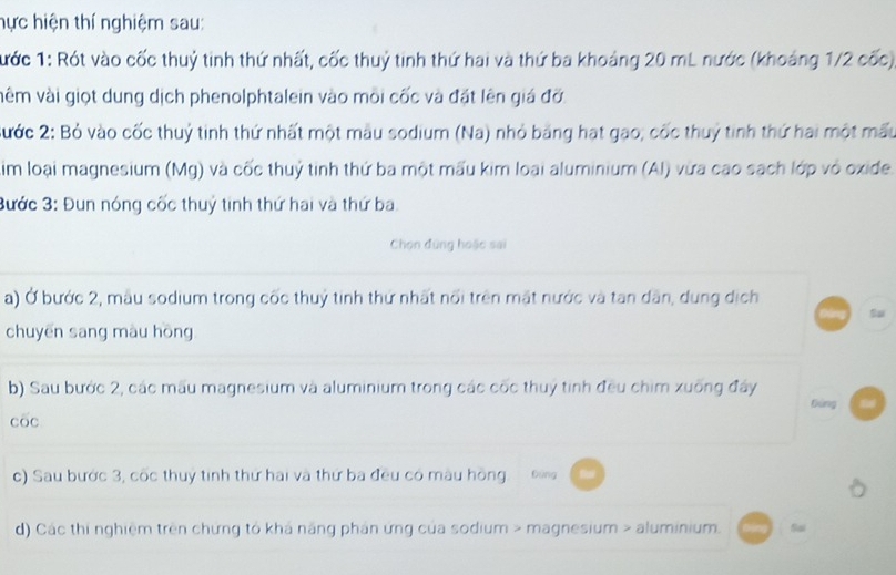 hực hiện thí nghiệm sau: 
Tước 1: Rót vào cốc thuỷ tinh thứ nhất, cốc thuỷ tinh thứ hai và thứ ba khoảng 20 mL nước (khoảng 1/2 cốc) 
vêm vài giọt dung dịch phenolphtalein vào môi cốc và đặt lên giá đỡ 
Sước 2: Bỏ vào cốc thuỷ tinh thứ nhất một mẫu sodium (Na) nhỏ băng hạt gạo; cốc thuỷ tinh thứ hai một mẫu 
Aim loại magnesium (Mg) và cốc thuỷ tinh thứ ba một mấu kim loại aluminium (Al) vừa cao sach lớp vỏ oxide. 
Bước 3: Đun nóng cốc thuỷ tinh thứ hai và thứ ba 
Chọn đùng hoặc sai 
a) Ở bước 2, mẫu sodium trong cốc thuỷ tinh thứ nhất nổi trên mặt nước và tan dân, dung dịch 
Su 
chuyēn sang màu hōng 
b) Sau bước 2, các mẫu magnesium và aluminium trong các cốc thuỷ tinh đều chim xuống đây tiáng f 
cōc 
c) Sau bước 3, cốc thuy tinh thứ hai và thứ ba đều có màu hồng Đứng 
d) Các thi nghiệm trên chứng tổ khá năng phản ứng của sodium > magnesium > aluminium. Sai