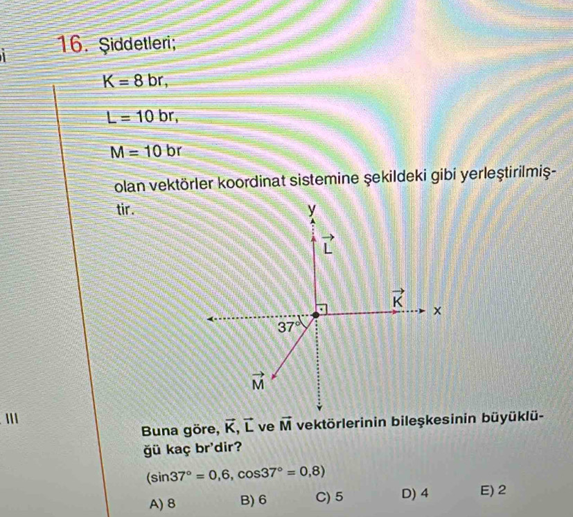 Şiddetleri;
K=8br,
L=10br,
M=10br
olan vektörler koordinat sistemine şekildeki gibi yerleştirilmiş-
tir.
Buna göre, vector K,vector L ve vector M
ğü kaç br'dir?
(sin 37°=0,6,cos 37°=0,8)
A) 8 B) 6 C) 5 D) 4 E) 2