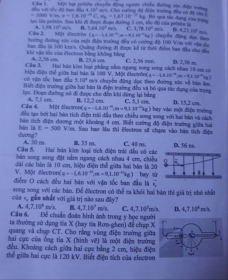 Một hạt prôtôn chuyển động ngược chiều đường sức điện trường
đều với tốc độ ban đầu 4. 10^5 m/s. Cho cường độ điện trường đều có độ lớn Ả
=3000V/m,e=1,6.10^(-19)C,m_p=1,67.10^(-27)kg.. Bò qua tác dụng của trọng
lực lên prôtôn. Sau khi đi được đoạn đường 3 cm, tốc độ của prôtôn là
A. 3,98.10^5m/s. B. 5,64.10^5m/s. C. 3,78.10^5m/s. D. 4,21.10^5m/s 1
Câu 2. Một êlectrôn (q=-1,6.10^(-19);m=9,1.10^(-31)kg) chuyền động đọc theo
đướng đường sức của một điện trường đều có cường độ 100 V/m với vận tốc
ban đầu là 300 km/s. Quãng đường đi được kể từ thời điểm ban đầu cho đến
khi vận tốc của êlectron bằng không bằng
A. 2,56 cm. B. 25,6 cm. C. 2,56 mm. D. 2,56 m.
Câu 3. Hai bản kim loại phẳng nằm ngang song song cách nhau 10 cm có
hiệu điện thế giữa hai bản là 100 V. Một êlectrôn (q=-1,6.10^(-19);m=9,1.10^(-31)kg)
có vận tốc ban đầu 5.10^6 m/s chuyển động dọc theo đường sức về bản âm.
Biết điện trường giữa hai bản là điện trường đều và bỏ qua tác dụng của trọng
lực. Đoạn đường nó đi được cho đến khi dừng lại bằng
A. 7,1 cm. B. 12,2 cm. C. 5,1 cm. D. 15,2 cm.
Câu 4. 。  Một êlectron (q=-1,6.10^(-19);m=9,1.10^(-31)kg) bay vào một điện trường
đều tạo bởi hai bản tích điện trái dấu theo chiều song song với hai bản và cách
bản tích điện dương một khoảng 4 cm. Biết cường độ điện trường giữa hai
bàn là E=500V/m h. Sau bao lâu thì êlectron sẽ chạm vào bản tích điện
dương?
A. 30 ns. B. 35 ns. C. 40 ns. D. 56 ns.
Câu 5. Hai bản kim loại tích điện trái dấu có các
bản song song đặt nằm ngang cách nhau 4 cm, chiều
dài các bản là 10 cm, hiệu điện thế giữa hai bản là 20
V. Một êlectron (q=-1,6.10^(-19);m=9,1.10^(-31)kg) bay t
điểm O cách đều hai bản với vận tốc ban đầu là vector v_0
song song với các bản. Để êlectron có thể ra khỏi hai bản thì giá trị nhỏ nhất
của V_0 gần nhất với giá trị nào sau đây?
A. 4,7.10^6m/s. B. 4,7.10^7m/s. C. 4,7.10^5m/s. D. 4,7.10^4m/s.
Câu 6. Để chuẩn đoán hình ảnh trong y học người
ta thường sử dụng tia X (hay tia Rơn-ghen) để chụp X
quang và chụp CT. Cho rằng vùng điện trường giữa
hai cực của ống tia X (hình vẽ) là một điện trường
đều. Khoảng cách giữa hai cực bằng 2 cm, hiệu điện
thế giữa hai cực là 120 kV. Biết điện tích của electron