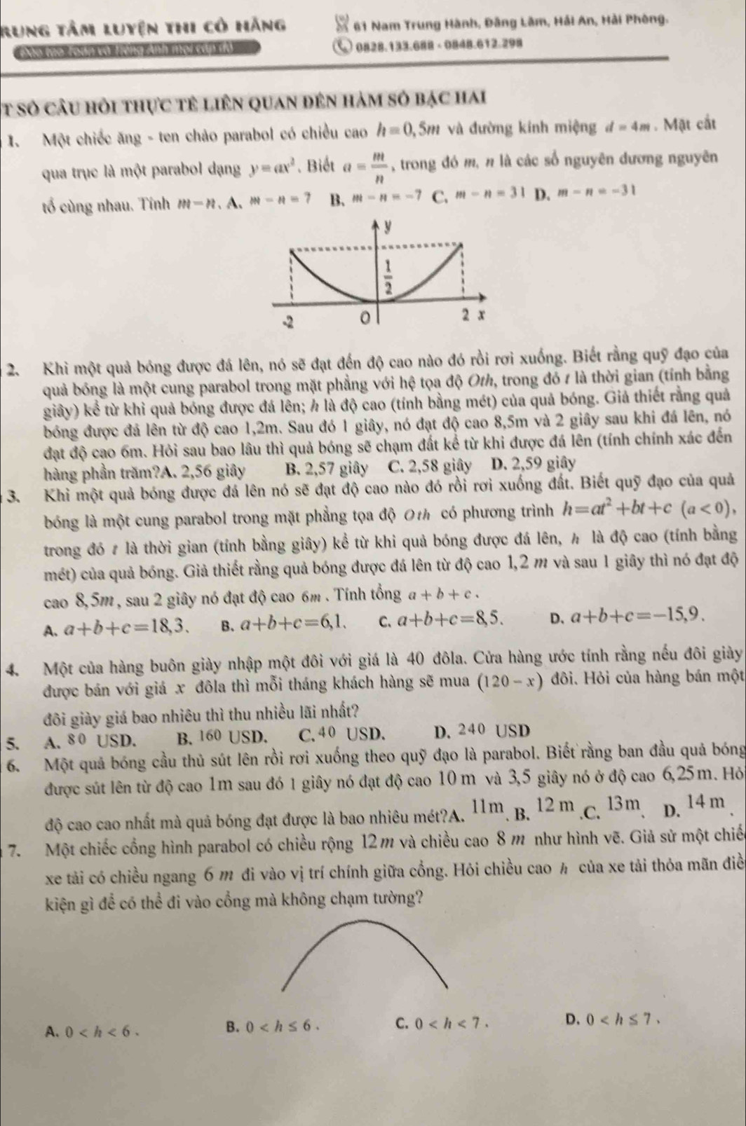 Rung tâm luyện thi có hãng  61 Nam Trung Hành, Đâng Lâm, Hải An, Hải Phòng.
0828.133.688 - 0848.612.298
t số câu hỏi thực tê liên quan đên hàm số bạc hai
1. Một chiếc ăng - ten chảo parabol có chiều cao h=0,5m và đường kính miệng d=4m. Mặt cắt
qua trục là một parabol dạng y=ax^2. Biết a= m/n  , trong đó m, π là các số nguyên dương nguyên
tố cùng nhau. Tính m-n A. m-n=7 B. m-n=-7 C. m-n=31 D. m-n=-31
2. Khi một quả bóng được đá lên, nó sẽ đạt đến độ cao nào đó rồi rơi xuống. Biết rằng quỹ đạo của
quả bóng là một cung parabol trong mặt phẳng với hệ tọa độ Oth, trong đó 1 là thời gian (tính bằng
giây) kể từ khi quả bóng được đá lên; h là độ cao (tính bằng mét) của quả bóng. Giả thiết rằng quả
bóng được đá lên từ độ cao 1,2m. Sau đó 1 giây, nó đạt độ cao 8,5m và 2 giây sau khi đá lên, nó
đạt độ cao 6m. Hỏi sau bao lâu thì quả bóng sẽ chạm đất kể từ khi được đá lên (tính chính xác đến
hàng phần trăm?A. 2,56 giây B. 2,57 giây C. 2,58 giây D. 2,59 giây
3. Khi một quả bóng được đá lên nó sẽ đạt độ cao nào đó rồi rơi xuống đất. Biết quỹ đạo của quả
bóng là một cung parabol trong mặt phẳng tọa độ 0t có phương trình h=at^2+bt+c(a<0),
trong đó # là thời gian (tính bằng giây) kể từ khi quả bóng được đá lên, ½ là độ cao (tính bằng
mét) của quả bóng. Giả thiết rằng quả bóng được đá lên từ độ cao 1,2 m và sau 1 giây thì nó đạt độ
cao 8,5m , sau 2 giây nó đạt độ cao 6m . Tính tổng a+b+c.
A. a+b+c=18,3. B. a+b+c=6,1. C. a+b+c=8,5. D、 a+b+c=-15,9.
4. Một của hàng buôn giày nhập một đôi với giá là 40 đôla. Cửa hàng ước tính rằng nếu đôi giày
được bán với giá x đôla thì mỗi tháng khách hàng sẽ mua (120-x) đôi. Hỏi của hàng bán một
đôi giày giá bao nhiêu thì thu nhiều lãi nhất?
5. A. 8 0 USD. B. 160 USD. C. 40 USD. D. 240 USD
6. Một quả bóng cầu thủ sút lên rồi rơi xuống theo quỹ đạo là parabol. Biết rằng ban đầu quả bóng
được sút lên từ độ cao 1m sau đó 1 giây nó đạt độ cao 10 m và 3,5 giây nó ở độ cao 6,25m. Hỏ
độ cao cao nhất mà quả bóng đạt được là bao nhiêu mét?A. 11m. B. 12 m .C. 13m, D. 14 m .
7. Một chiếc cổng hình parabol có chiều rộng 12m và chiều cao 8 m như hình vẽ. Giả sử một chiế
xe tải có chiều ngang 6 m đi vào vị trí chính giữa cổng. Hỏi chiều cao ½ của xe tải thỏa mãn điề
kiện gì để có thể đi vào cổng mà không chạm tường?
A. 0
C.
B. 0 0
D. 0