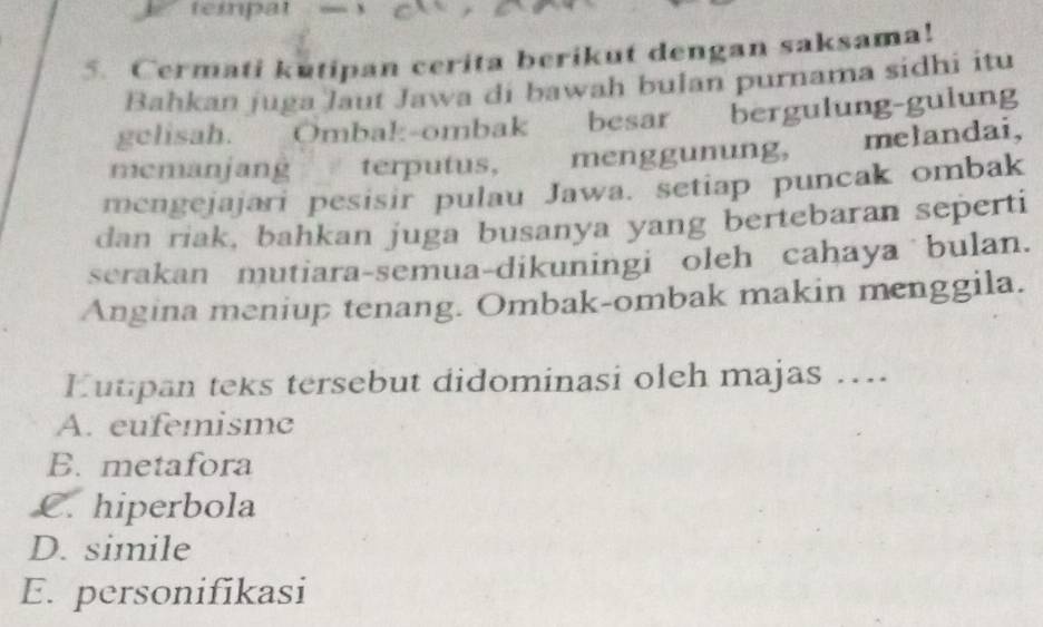 teipat
5. Cermati kutipan cerita berikut dengan saksama!
Bahkan juga laut Jawa di bawah bulan purnama sidhi itu
gelisah. Ombak-ombak besar bergulung-gulung
memanjang terputus, t menggunung, melandai,
mengejajari pesisir pulau Jawa. setiap puncak ombak
dan riak, bahkan juga busanya yang bertebaran seperti
serakan mutiara-semua-dikuningi oleh cahaya bulan.
Angina meniup tenang. Ombak-ombak makin menggila.
Eutipan teks tersebut didominasi oleh majas ....
A. eufemisme
B. metafora
C. hiperbola
D. simile
E. personifikasi