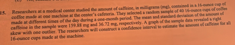 Researchers at a medical center studied the amount of caffeine, in milligrams (mg), contained in a 16-ounce cup of 
coffee made at one machine at the center’s cafeteria. They selected a random sample of 40 16-ounce cups of coffee 
made at different times of the day during a one-month period. The mean and standard deviation of the amount of 
caffeine in the sample were 159.88 mg and 36.72 mg, respectively. A graph of the sample data revealed a right 
skew with one outlier. The researchers will construct a confidence interval to estimate the amount of caffeine for all
16-ounce cups made at the machine.